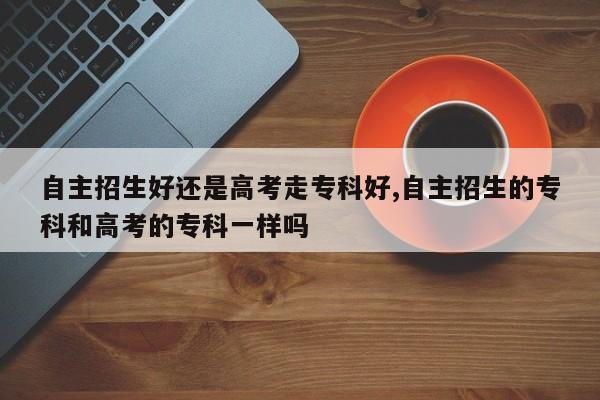 自主招生好还是高考走专科好,自主招生的专科和高考的专科一样吗