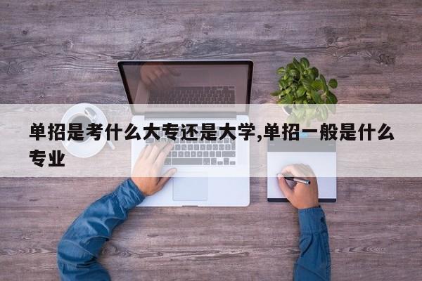 单招是考什么大专还是大学,单招一般是什么专业