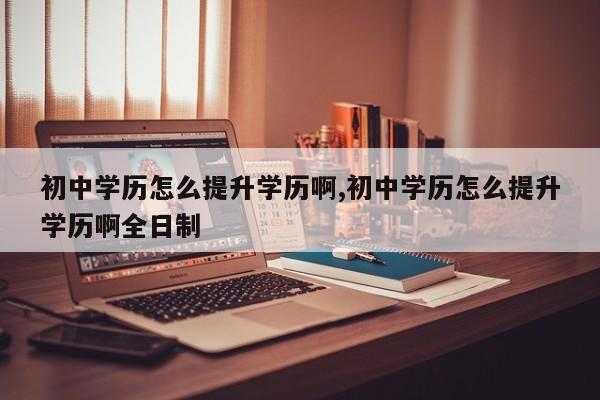 初中学历怎么提升学历啊,初中学历怎么提升学历啊全日制