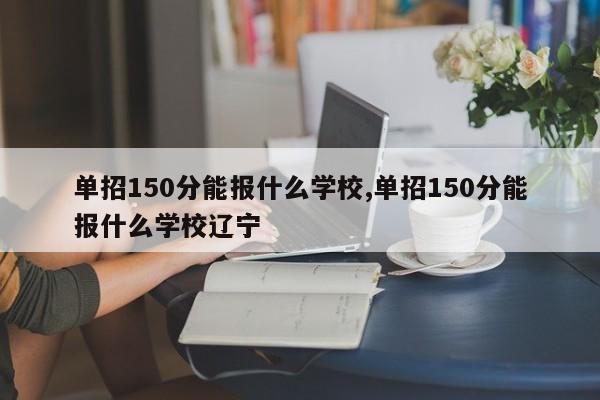 单招150分能报什么学校,单招150分能报什么学校辽宁