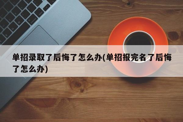 单招录取了后悔了怎么办(单招报完名了后悔了怎么办)