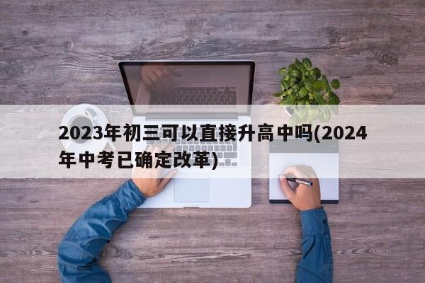 2023年初三可以直接升高中吗(2024年中考已确定改革)