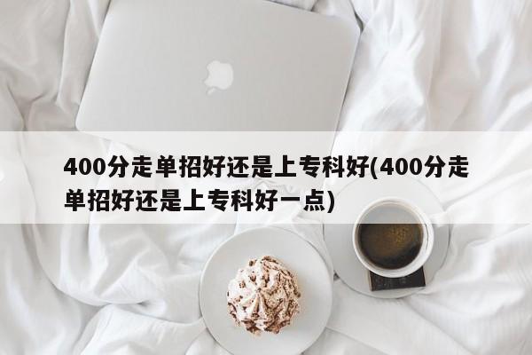400分走单招好还是上专科好(400分走单招好还是上专科好一点)