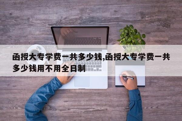 函授大专学费一共多少钱,函授大专学费一共多少钱用不用全日制