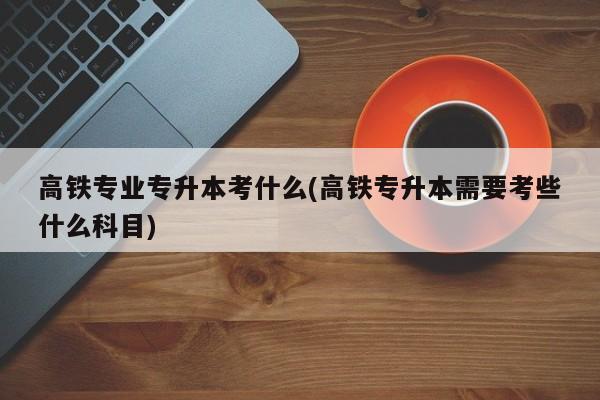 高铁专业专升本考什么(高铁专升本需要考些什么科目)