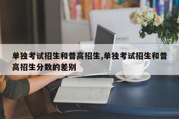 单独考试招生和普高招生,单独考试招生和普高招生分数的差别