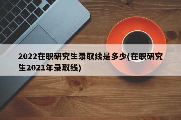 2022在职研究生录取线是多少(在职研究生2021年录取线)
