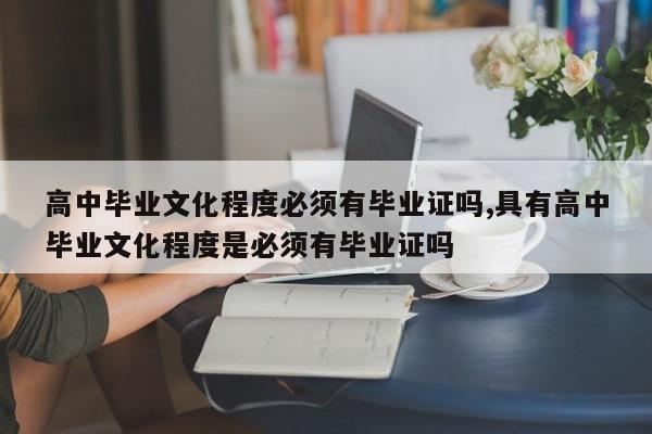 高中毕业文化程度必须有毕业证吗,具有高中毕业文化程度是必须有毕业证吗