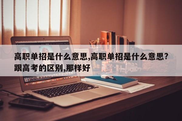 高职单招是什么意思,高职单招是什么意思?跟高考的区别,那样好