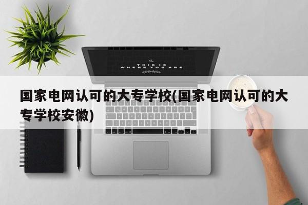 国家电网认可的大专学校(国家电网认可的大专学校安徽)