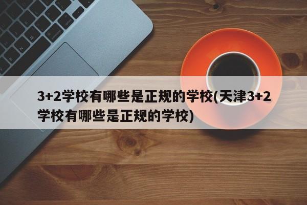 3+2学校有哪些是正规的学校(天津3+2学校有哪些是正规的学校)
