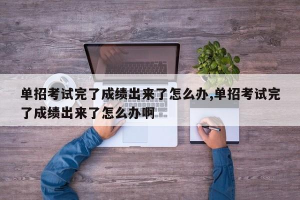 单招考试完了成绩出来了怎么办,单招考试完了成绩出来了怎么办啊