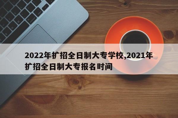 2022年扩招全日制大专学校,2021年扩招全日制大专报名时间