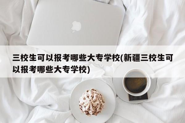 三校生可以报考哪些大专学校(新疆三校生可以报考哪些大专学校)