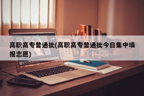 高职高专普通批(高职高专普通批今日集中填报志愿)
