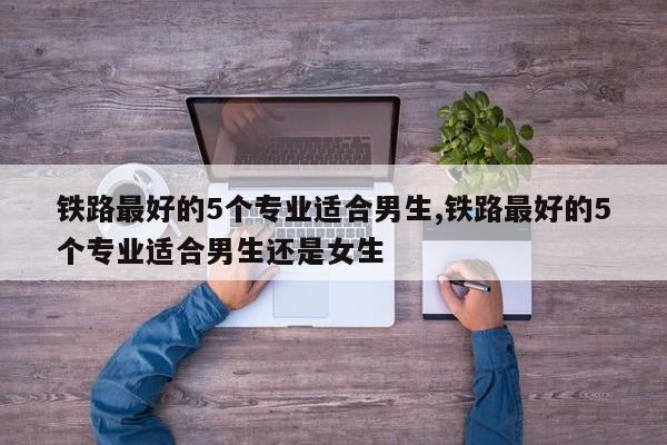 铁路最好的5个专业适合男生,铁路最好的5个专业适合男生还是女生