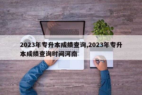 2023年专升本成绩查询,2023年专升本成绩查询时间河南