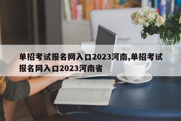 单招考试报名网入口2023河南,单招考试报名网入口2023河南省
