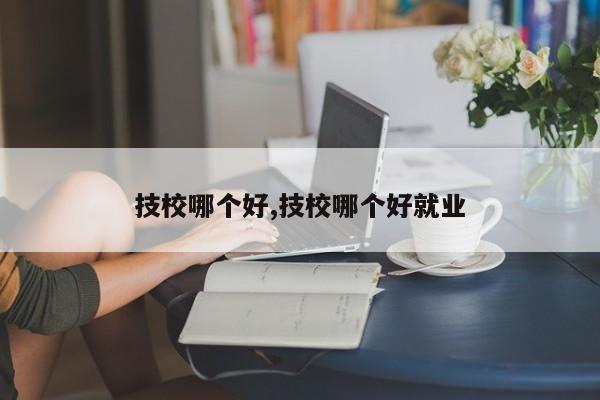 技校哪个好,技校哪个好就业