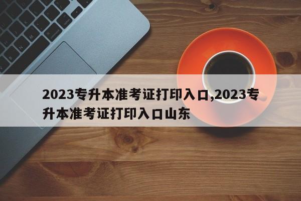 2023专升本准考证打印入口,2023专升本准考证打印入口山东