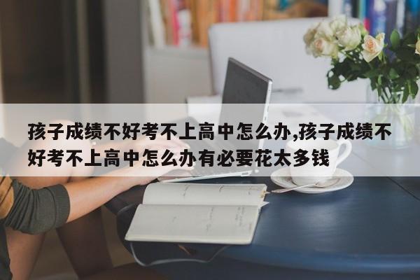 孩子成绩不好考不上高中怎么办,孩子成绩不好考不上高中怎么办有必要花太多钱