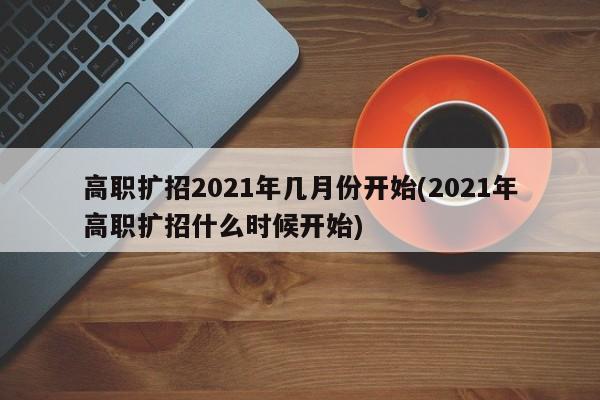 高职扩招2021年几月份开始(2021年高职扩招什么时候开始)