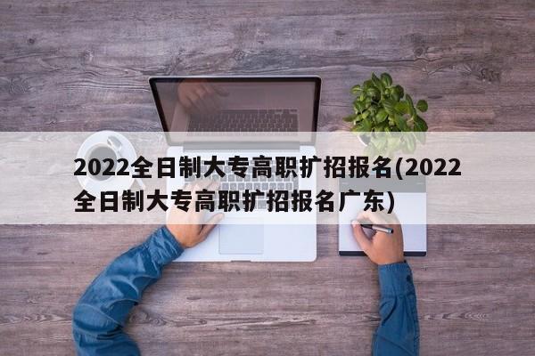 2022全日制大专高职扩招报名(2022全日制大专高职扩招报名广东)