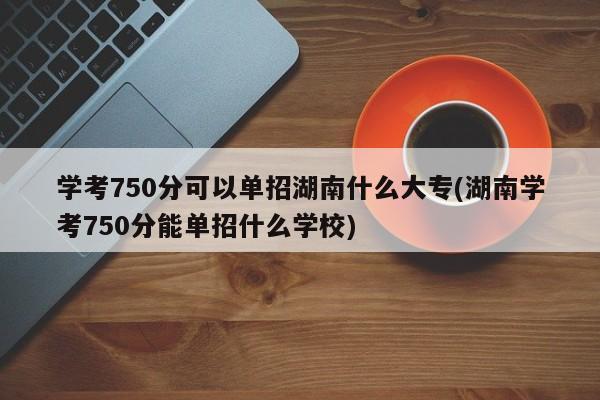 学考750分可以单招湖南什么大专(湖南学考750分能单招什么学校)