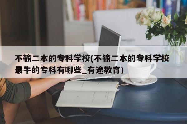 不输二本的专科学校(不输二本的专科学校 最牛的专科有哪些_有途教育)