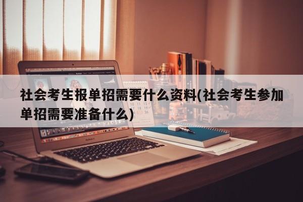 社会考生报单招需要什么资料(社会考生参加单招需要准备什么)