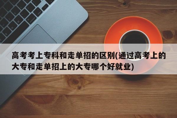 高考考上专科和走单招的区别(通过高考上的大专和走单招上的大专哪个好就业)