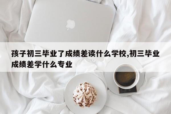 孩子初三毕业了成绩差读什么学校,初三毕业成绩差学什么专业