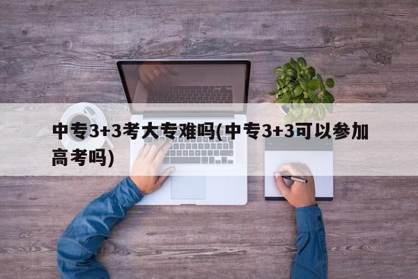 中专3+3考大专难吗(中专3+3可以参加高考吗)