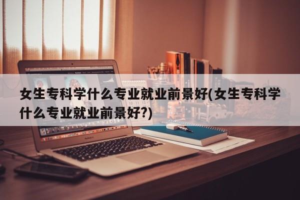 女生专科学什么专业就业前景好(女生专科学什么专业就业前景好?)