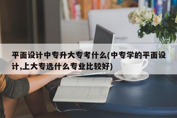 平面设计中专升大专考什么(中专学的平面设计,上大专选什么专业比较好)