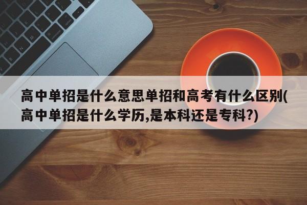 高中单招是什么意思单招和高考有什么区别(高中单招是什么学历,是本科还是专科?)
