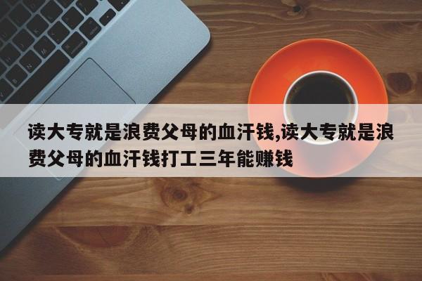 读大专就是浪费父母的血汗钱,读大专就是浪费父母的血汗钱打工三年能赚钱