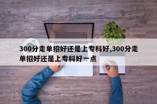 300分走单招好还是上专科好,300分走单招好还是上专科好一点
