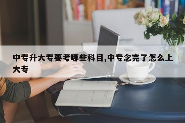 中专升大专要考哪些科目,中专念完了怎么上大专