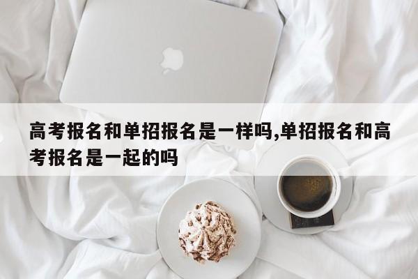高考报名和单招报名是一样吗,单招报名和高考报名是一起的吗