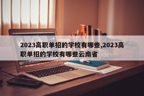2023高职单招的学校有哪些,2023高职单招的学校有哪些云南省
