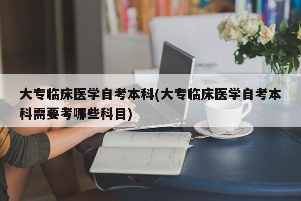 大专临床医学自考本科(大专临床医学自考本科需要考哪些科目)
