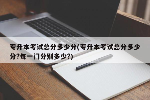 专升本考试总分多少分(专升本考试总分多少分?每一门分别多少?)