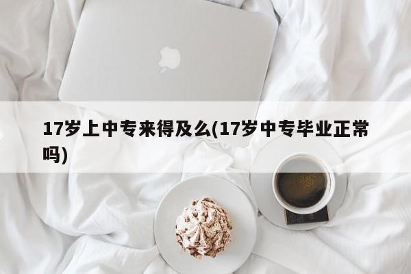 17岁上中专来得及么(17岁中专毕业正常吗)