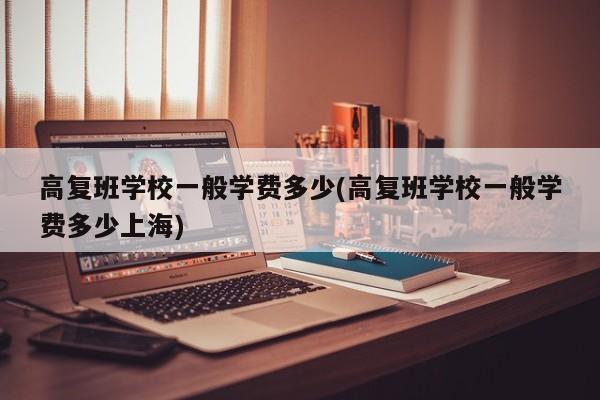 高复班学校一般学费多少(高复班学校一般学费多少上海)