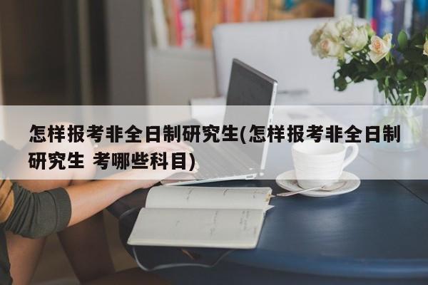 怎样报考非全日制研究生(怎样报考非全日制研究生 考哪些科目)