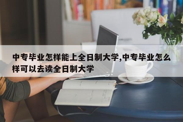 中专毕业怎样能上全日制大学,中专毕业怎么样可以去读全日制大学