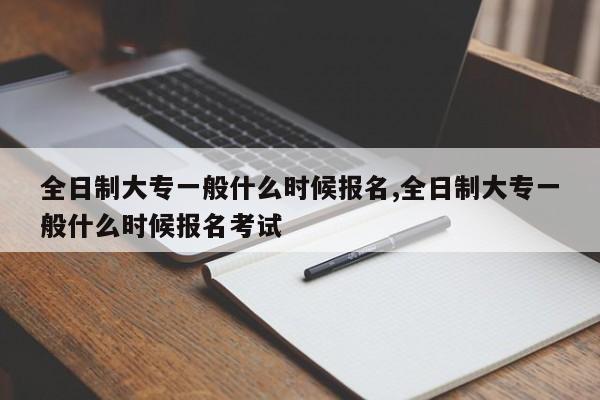 全日制大专一般什么时候报名,全日制大专一般什么时候报名考试
