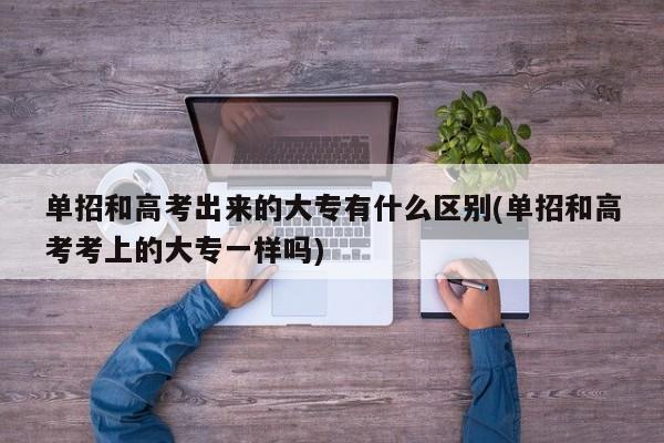 单招和高考出来的大专有什么区别(单招和高考考上的大专一样吗)