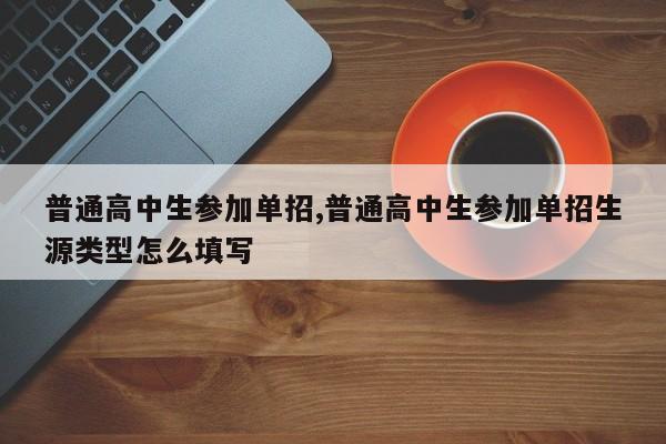普通高中生参加单招,普通高中生参加单招生源类型怎么填写